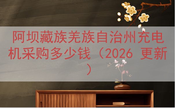 阿坝藏族羌族自治州充电机采购多少钱（2026 更新）